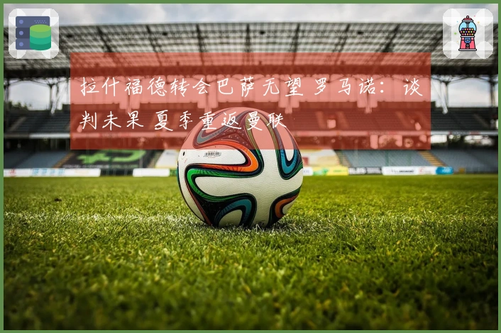 拉什福德转会巴萨无望 罗马诺：谈判未果 夏季重返曼联