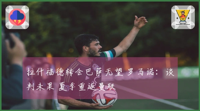 拉什福德转会巴萨无望 罗马诺：谈判未果 夏季重返曼联