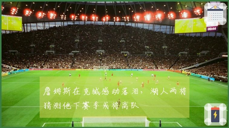 詹姆斯在克城感动落泪，湖人两将猜测他下赛季或将离队