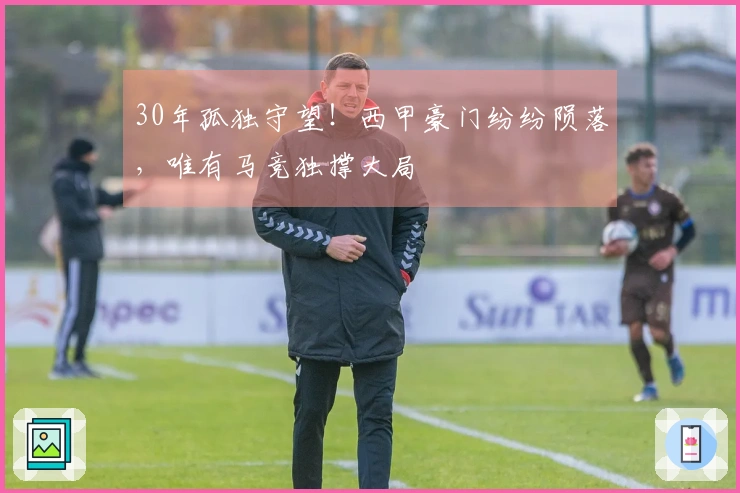 30年孤独守望！西甲豪门纷纷陨落，唯有马竞独撑大局