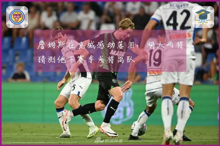 詹姆斯在克城感动落泪，湖人两将猜测他下赛季或将离队