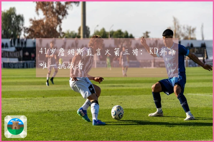 41岁詹姆斯直言火箭三将：KD并非唯一挑战者