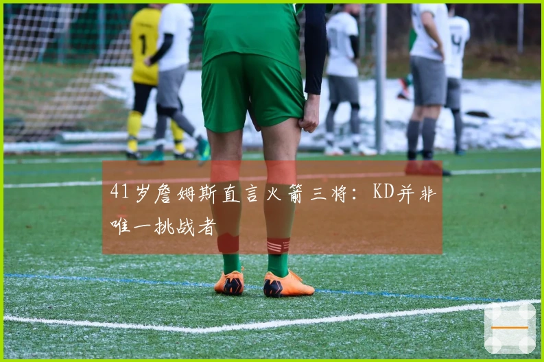 41岁詹姆斯直言火箭三将：KD并非唯一挑战者